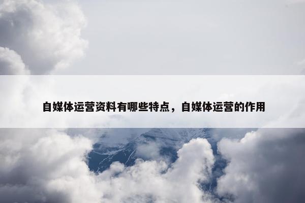 自媒体运营资料有哪些特点，自媒体运营的作用