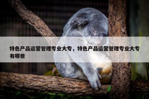 特色产品运营管理专业大专，特色产品运营管理专业大专有哪些