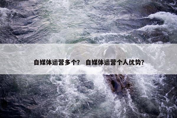 自媒体运营多个？ 自媒体运营个人优势？