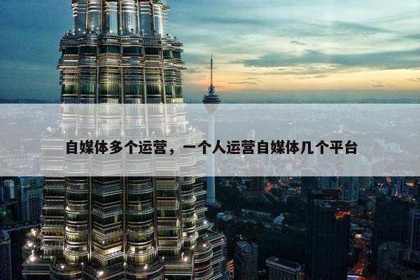 自媒体多个运营，一个人运营自媒体几个平台