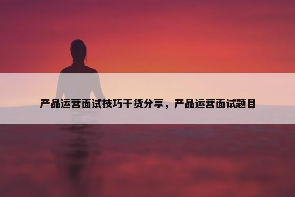 产品运营面试技巧干货分享，产品运营面试题目