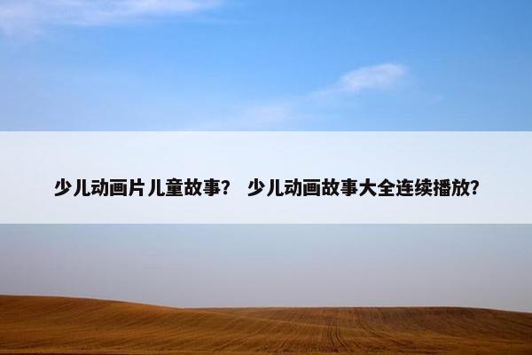 少儿动画片儿童故事？ 少儿动画故事大全连续播放？
