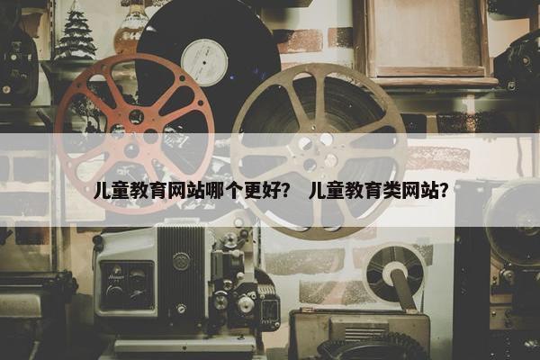 儿童教育网站哪个更好？ 儿童教育类网站？