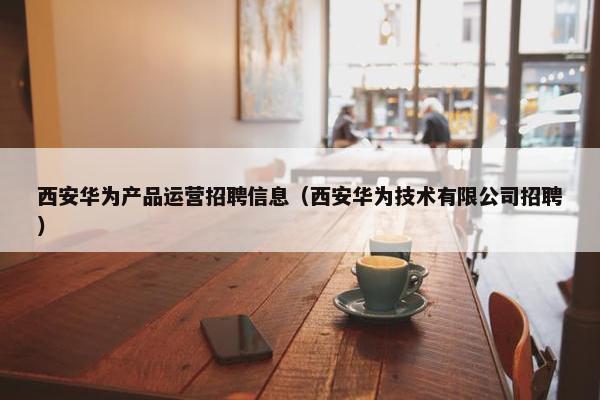 西安华为产品运营招聘信息（西安华为技术有限公司招聘）