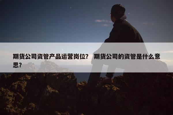 期货公司资管产品运营岗位？ 期货公司的资管是什么意思？