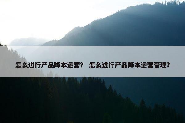怎么进行产品降本运营？ 怎么进行产品降本运营管理？