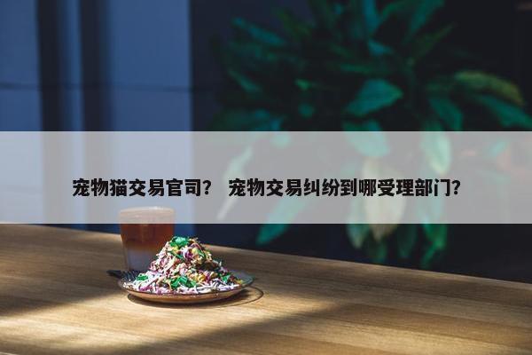 宠物猫交易官司？ 宠物交易纠纷到哪受理部门？