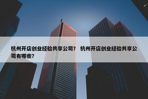 杭州开店创业经验共享公司？ 杭州开店创业经验共享公司有哪些？