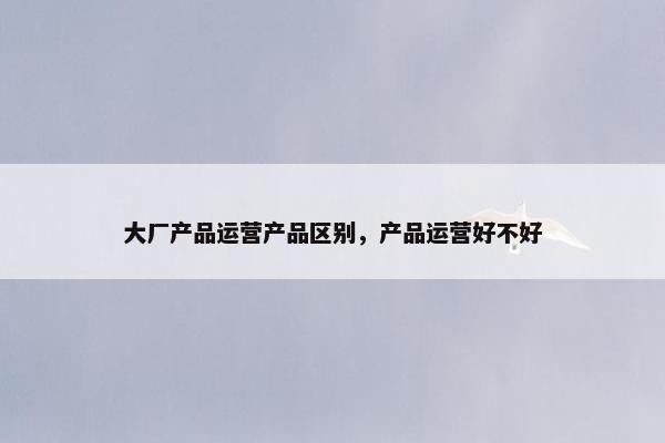 大厂产品运营产品区别，产品运营好不好