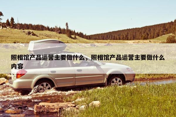 照相馆产品运营主要做什么，照相馆产品运营主要做什么内容