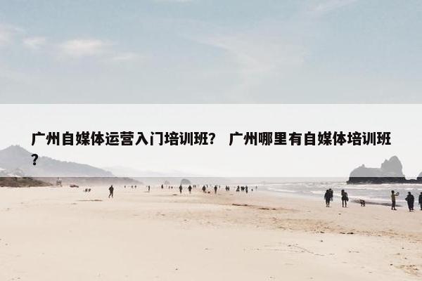 广州自媒体运营入门培训班？ 广州哪里有自媒体培训班？