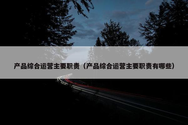 产品综合运营主要职责（产品综合运营主要职责有哪些）