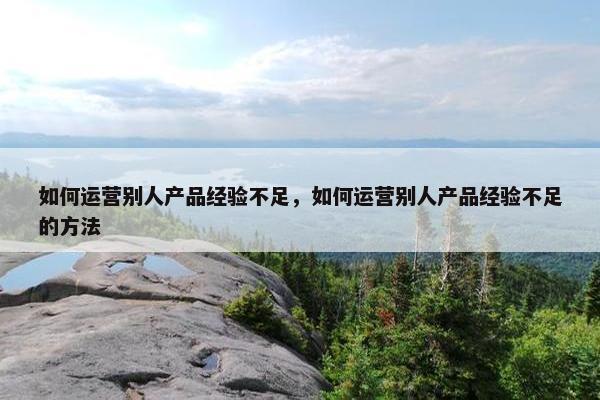 如何运营别人产品经验不足，如何运营别人产品经验不足的方法