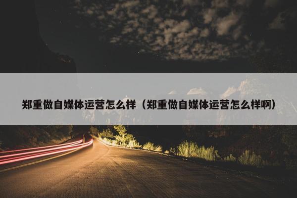 郑重做自媒体运营怎么样（郑重做自媒体运营怎么样啊）