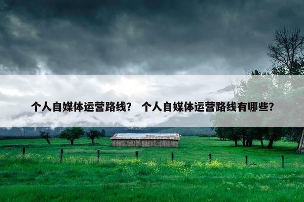 个人自媒体运营路线？ 个人自媒体运营路线有哪些？