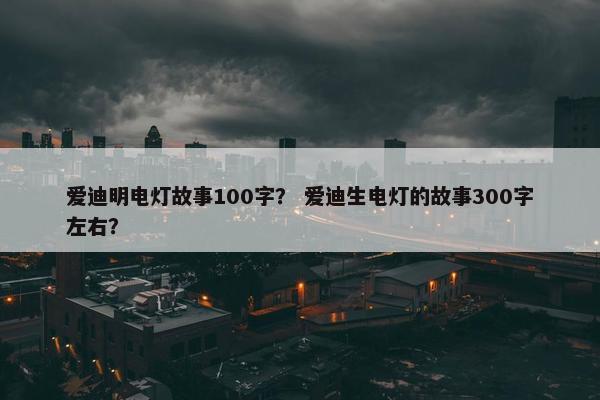 爱迪明电灯故事100字？ 爱迪生电灯的故事300字左右？
