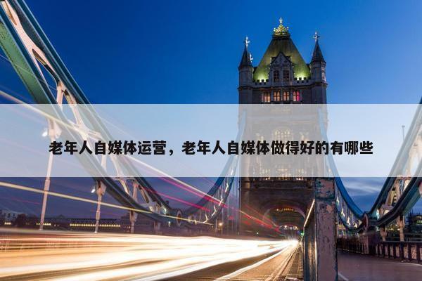 老年人自媒体运营，老年人自媒体做得好的有哪些