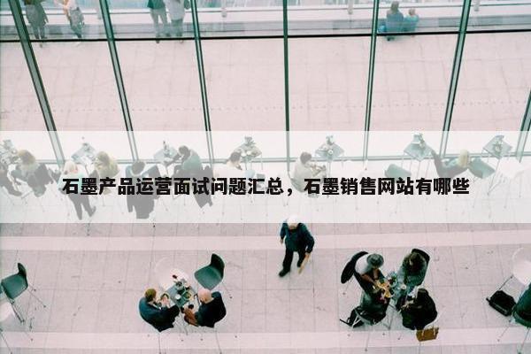 石墨产品运营面试问题汇总，石墨销售网站有哪些