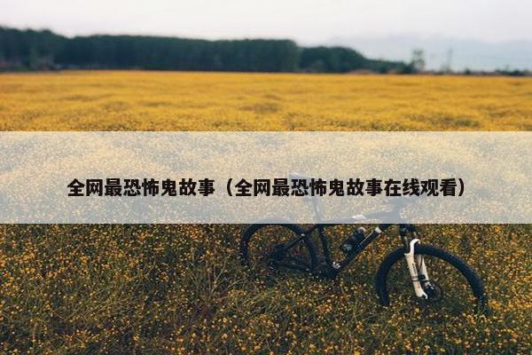 全网最恐怖鬼故事（全网最恐怖鬼故事在线观看）