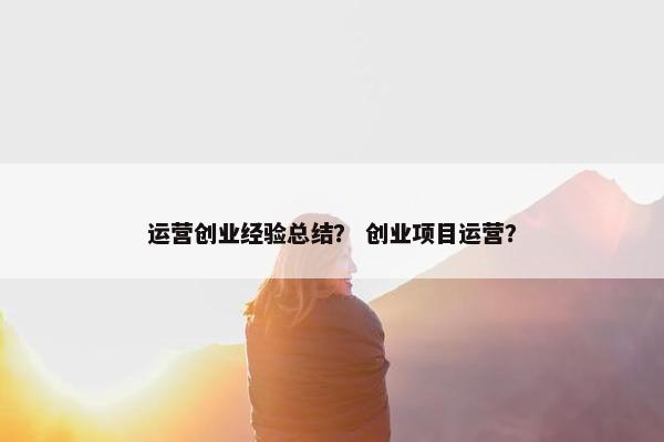 运营创业经验总结？ 创业项目运营？