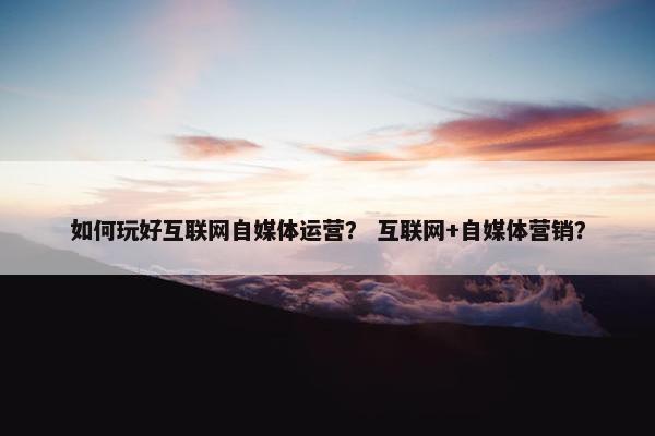 如何玩好互联网自媒体运营？ 互联网+自媒体营销？
