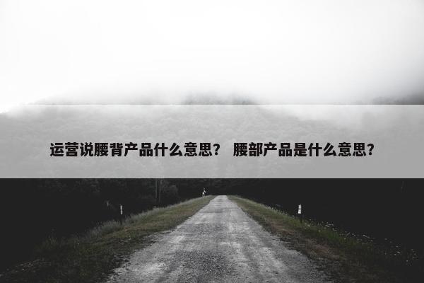 运营说腰背产品什么意思？ 腰部产品是什么意思？