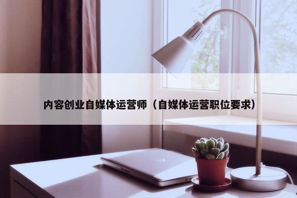 内容创业自媒体运营师（自媒体运营职位要求）