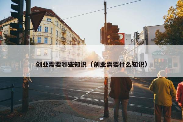 创业需要哪些知识（创业需要什么知识）