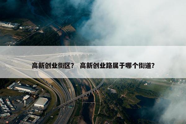 高新创业街区？ 高新创业路属于哪个街道？