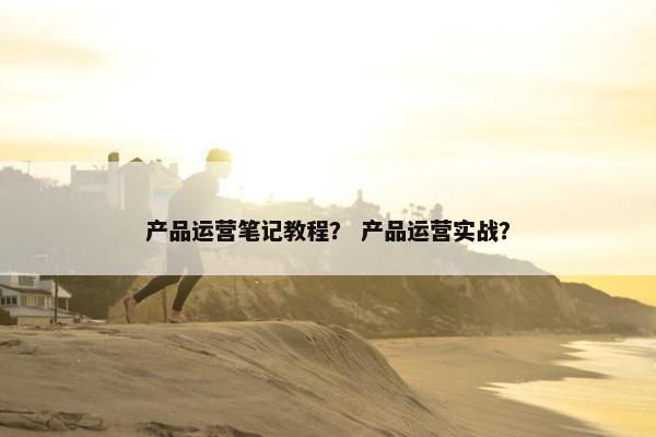 产品运营笔记教程？ 产品运营实战？