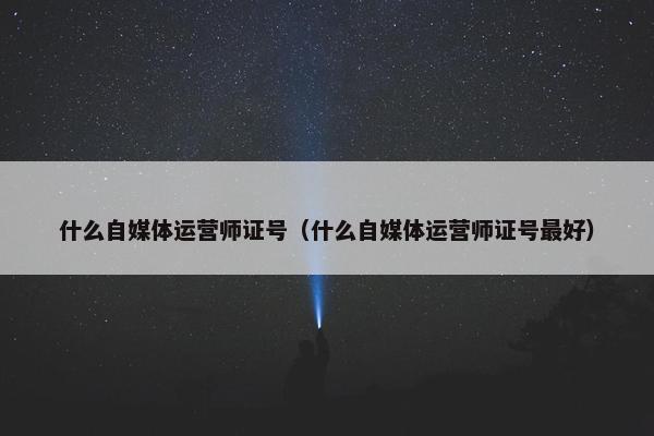 什么自媒体运营师证号（什么自媒体运营师证号最好）