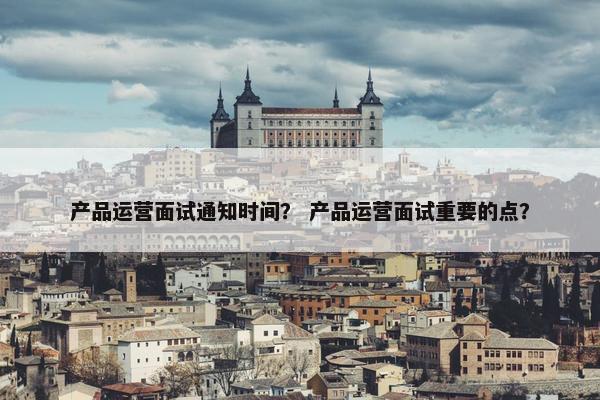 产品运营面试通知时间？ 产品运营面试重要的点？