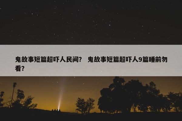 鬼故事短篇超吓人民间？ 鬼故事短篇超吓人9篇睡前勿看？