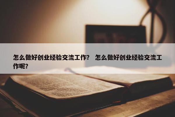 怎么做好创业经验交流工作？ 怎么做好创业经验交流工作呢？