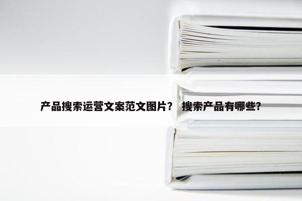 产品搜索运营文案范文图片？ 搜索产品有哪些？
