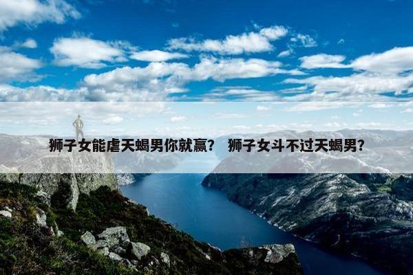 狮子女能虐天蝎男你就赢？ 狮子女斗不过天蝎男？