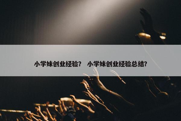 小学妹创业经验？ 小学妹创业经验总结？