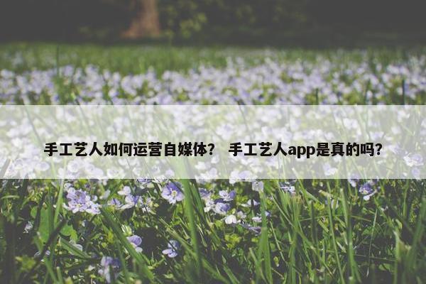 手工艺人如何运营自媒体？ 手工艺人app是真的吗？