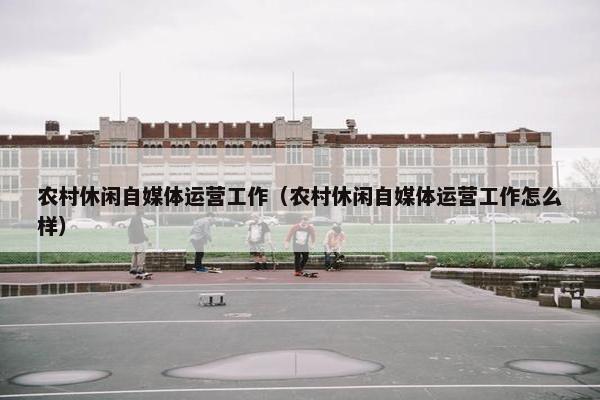 农村休闲自媒体运营工作（农村休闲自媒体运营工作怎么样）