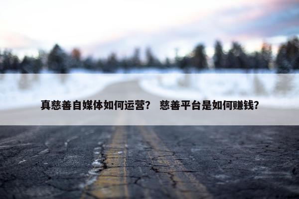 真慈善自媒体如何运营？ 慈善平台是如何赚钱？