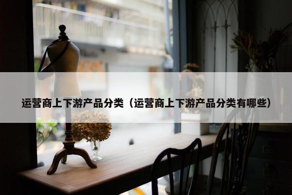 运营商上下游产品分类（运营商上下游产品分类有哪些）