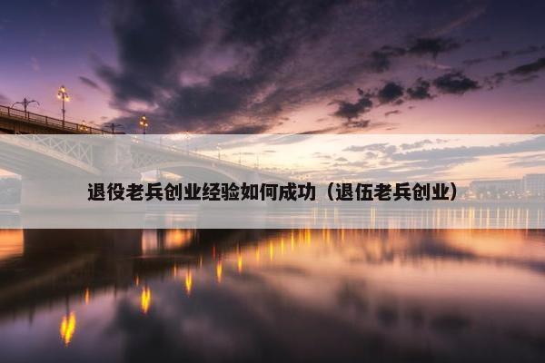 退役老兵创业经验如何成功（退伍老兵创业）