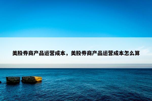 美股券商产品运营成本，美股券商产品运营成本怎么算