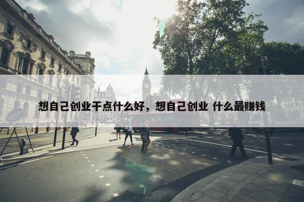 想自己创业干点什么好，想自己创业 什么最赚钱