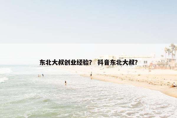 东北大叔创业经验？ 抖音东北大叔？