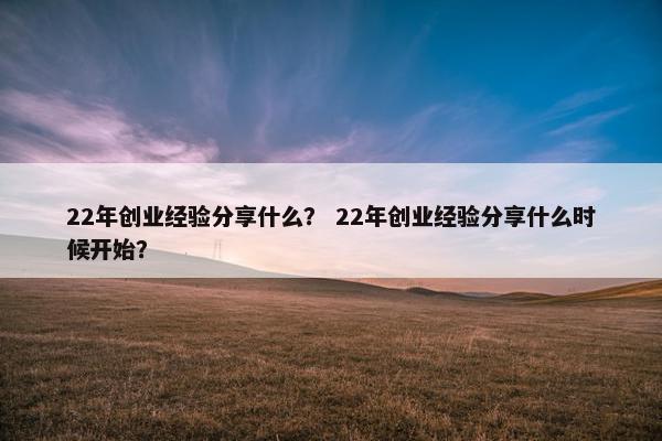 22年创业经验分享什么？ 22年创业经验分享什么时候开始？