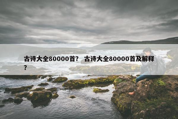古诗大全80000首？ 古诗大全80000首及解释？