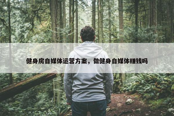 健身房自媒体运营方案，做健身自媒体赚钱吗