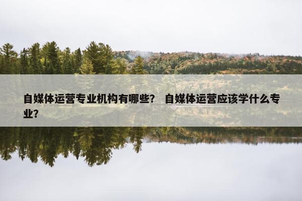 自媒体运营专业机构有哪些？ 自媒体运营应该学什么专业？