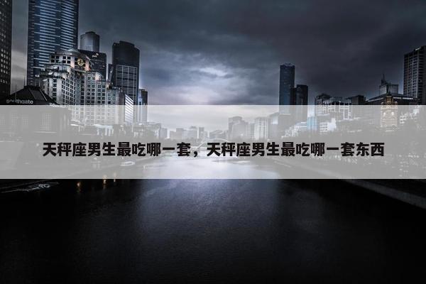 天秤座男生最吃哪一套，天秤座男生最吃哪一套东西